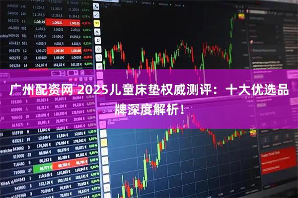 广州配资网 2025儿童床垫权威测评：十大优选品牌深度解析！