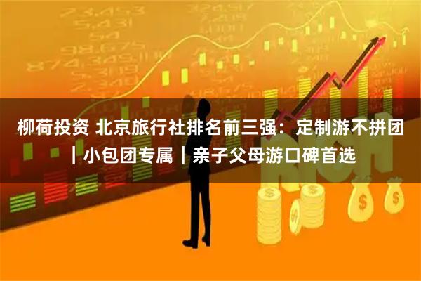 柳荷投资 北京旅行社排名前三强：定制游不拼团｜小包团专属｜亲子父母游口碑首选