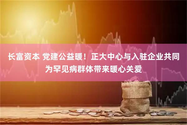 长富资本 党建公益暖！正大中心与入驻企业共同为罕见病群体带来暖心关爱