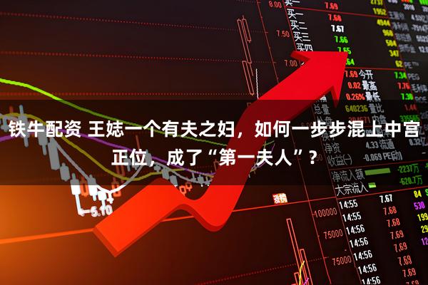 铁牛配资 王娡一个有夫之妇，如何一步步混上中宫正位，成了“第一夫人”？
