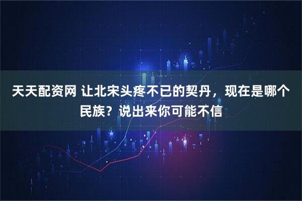 天天配资网 让北宋头疼不已的契丹，现在是哪个民族？说出来你可能不信