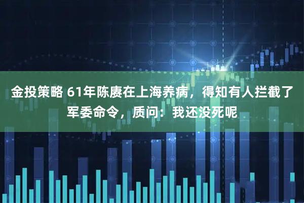 金投策略 61年陈赓在上海养病，得知有人拦截了军委命令，质问：我还没死呢