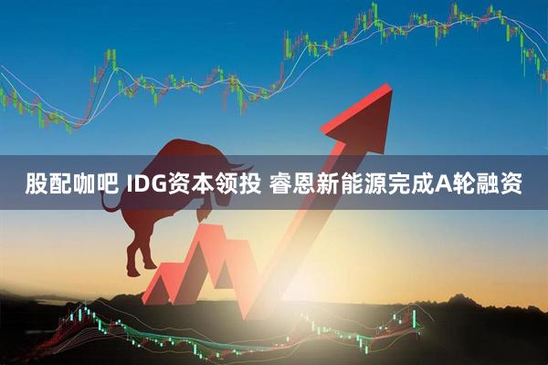 股配咖吧 IDG资本领投 睿恩新能源完成A轮融资