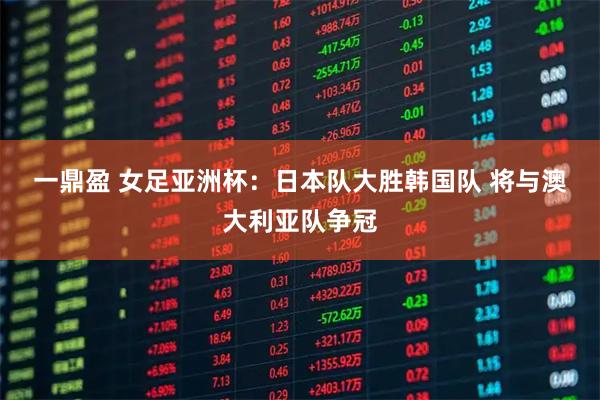 一鼎盈 女足亚洲杯：日本队大胜韩国队 将与澳大利亚队争冠