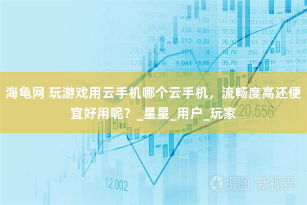 海龟网 玩游戏用云手机哪个云手机，流畅度高还便宜好用呢？_星星_用户_玩家