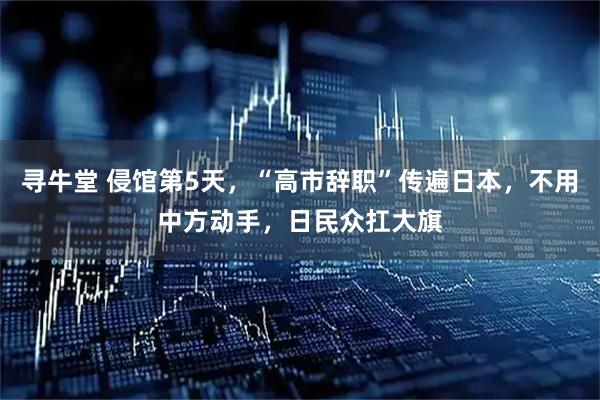 寻牛堂 侵馆第5天，“高市辞职”传遍日本，不用中方动手，日民众扛大旗